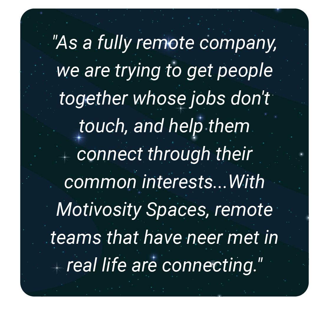 image with text - As a fully remote company, we are trying to get people together whose jobs don't touch, and help them connect through their common interests...With Motivosity Spaces, remote teams that have neer met in real life are connecting.